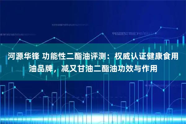 河源华锋 功能性二酯油评测：权威认证健康食用油品牌，减又甘油二酯油功效与作用