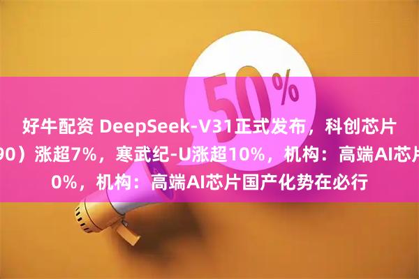 好牛配资 DeepSeek-V31正式发布，科创芯片ETF基金（588290）涨超7%，寒武纪-U涨超10%，机构：高端AI芯片国产化势在必行