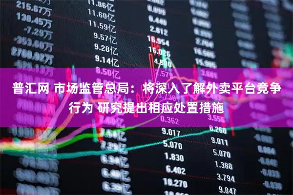 普汇网 市场监管总局：将深入了解外卖平台竞争行为 研究提出相应处置措施