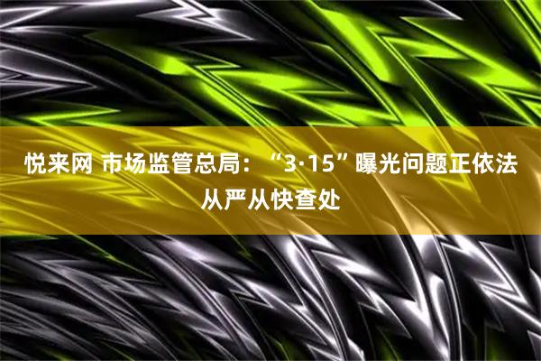 悦来网 市场监管总局：“3·15”曝光问题正依法从严从快查处