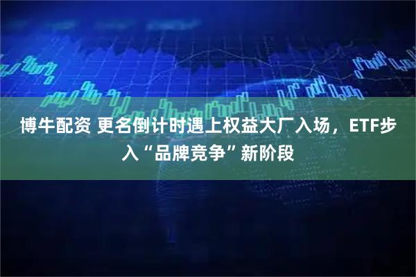 博牛配资 更名倒计时遇上权益大厂入场，ETF步入“品牌竞争”新阶段