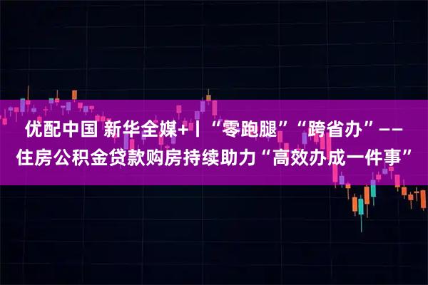 优配中国 新华全媒+丨“零跑腿”“跨省办”——住房公积金贷款购房持续助力“高效办成一件事”