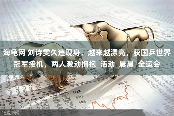 海龟网 刘诗雯久违现身，越来越漂亮，获国乒世界冠军接机，两人激动拥抱_活动_晨晨_全运会