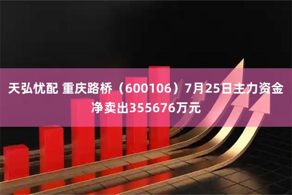 天弘忧配 重庆路桥（600106）7月25日主力资金净卖出355676万元