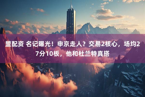 盟配资 名记曝光！申京走人？交易2核心，场均27分10板，他和杜兰特真搭