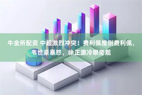 牛金所配资 中超激烈冲突！费利佩推倒费利佩，韦世豪暴怒，徐正源冷眼旁观