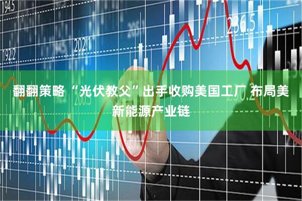 翻翻策略 “光伏教父”出手收购美国工厂 布局美新能源产业链