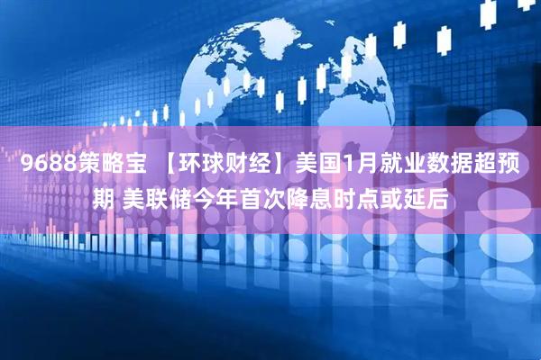 9688策略宝 【环球财经】美国1月就业数据超预期 美联储今年首次降息时点或延后