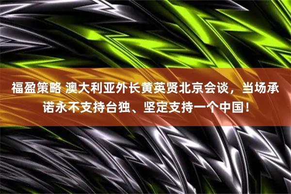 福盈策略 澳大利亚外长黄英贤北京会谈，当场承诺永不支持台独、坚定支持一个中国！