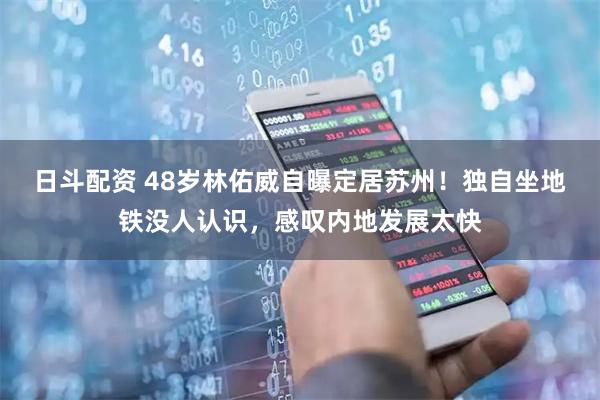 日斗配资 48岁林佑威自曝定居苏州！独自坐地铁没人认识，感叹内地发展太快