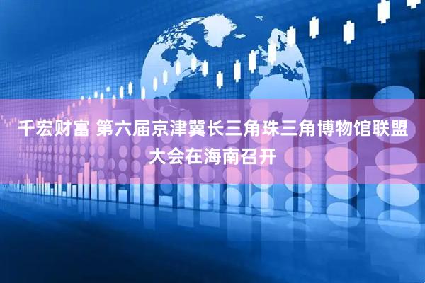 千宏财富 第六届京津冀长三角珠三角博物馆联盟大会在海南召开