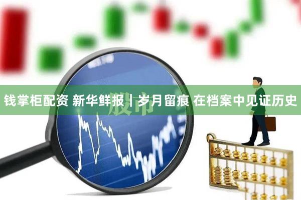 钱掌柜配资 新华鲜报｜岁月留痕 在档案中见证历史
