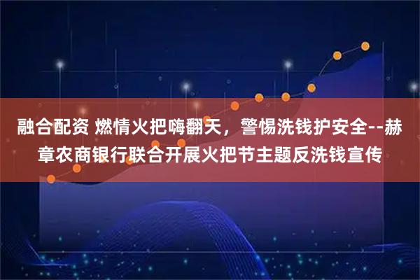 融合配资 燃情火把嗨翻天，警惕洗钱护安全--赫章农商银行联合开展火把节主题反洗钱宣传