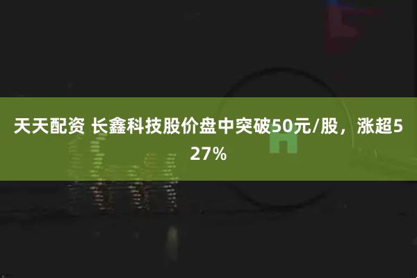 天天配资 ﻿长鑫科技股价盘中突破50元/股，涨超527%