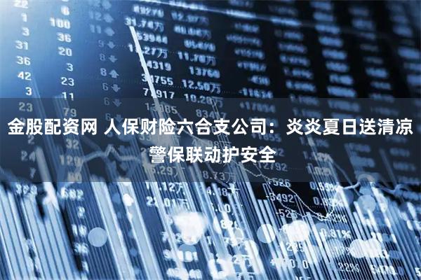 金股配资网 人保财险六合支公司：炎炎夏日送清凉 警保联动护安全