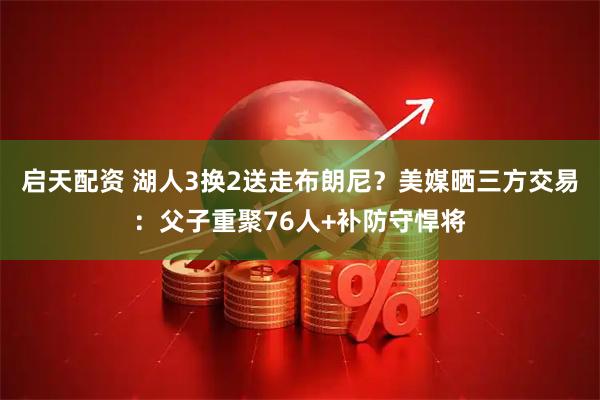 启天配资 湖人3换2送走布朗尼？美媒晒三方交易：父子重聚76人+补防守悍将