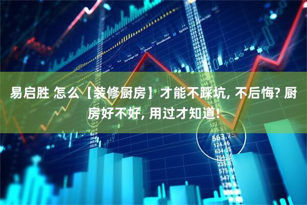 易启胜 怎么【装修厨房】才能不踩坑, 不后悔? 厨房好不好, 用过才知道!